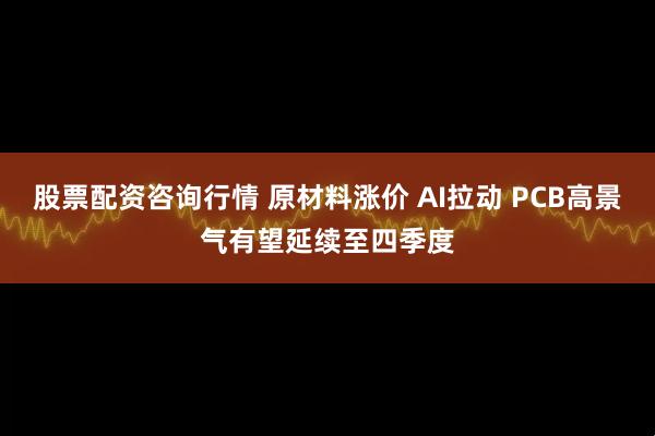 股票配资咨询行情 原材料涨价 AI拉动 PCB高景气有望延续至四季度