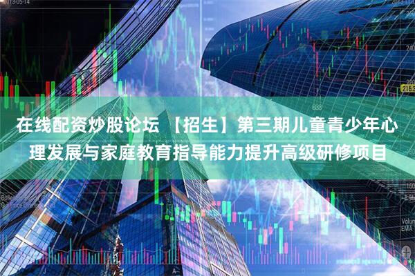 在线配资炒股论坛 【招生】第三期儿童青少年心理发展与家庭教育指导能力提升高级研修项目