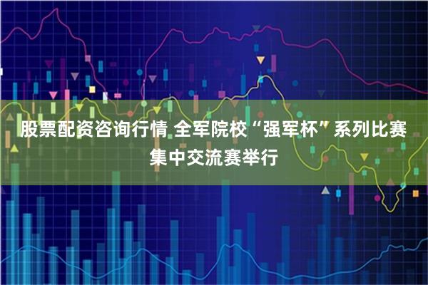 股票配资咨询行情 全军院校“强军杯”系列比赛集中交流赛举行