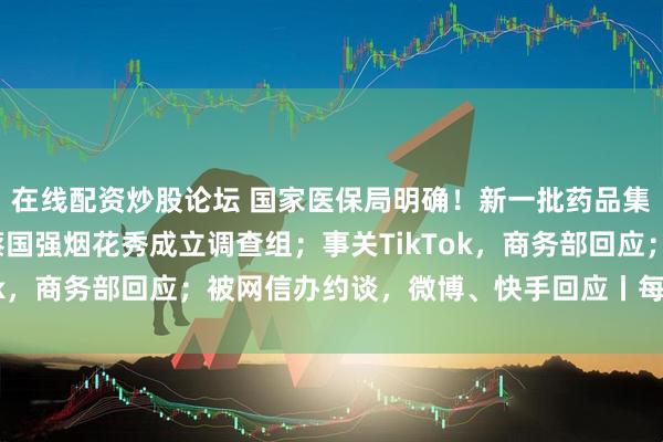 在线配资炒股论坛 国家医保局明确！新一批药品集采有变化；日喀则就蔡国强烟花秀成立调查组；事关TikTok，商务部回应；被网信办约谈，微博、快手回应丨每经早参
