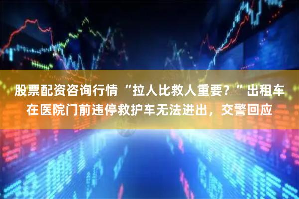 股票配资咨询行情 “拉人比救人重要？”出租车在医院门前违停救护车无法进出，交警回应