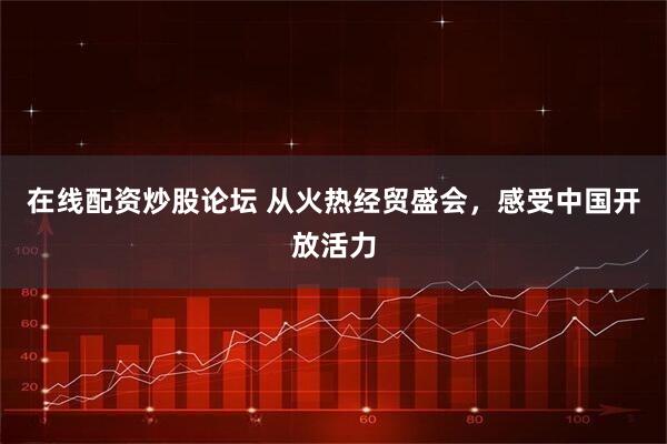 在线配资炒股论坛 从火热经贸盛会，感受中国开放活力