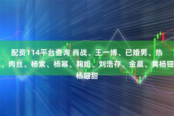 配资114平台查询 肖战、王一博、已婚男、热巴、肉丝、杨紫、杨幂、鞠姐、刘浩存、金晨、黄杨钿甜