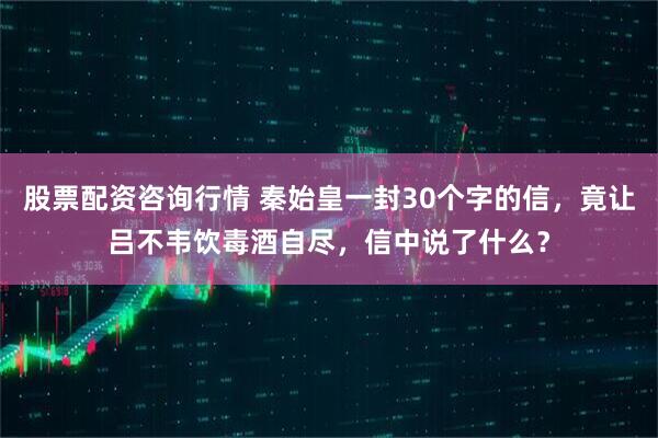 股票配资咨询行情 秦始皇一封30个字的信，竟让吕不韦饮毒酒自尽，信中说了什么？