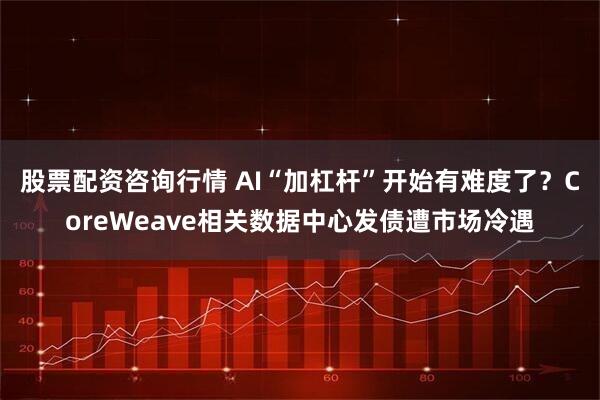 股票配资咨询行情 AI“加杠杆”开始有难度了？CoreWeave相关数据中心发债遭市场冷遇