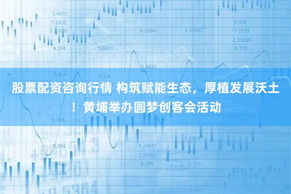股票配资咨询行情 构筑赋能生态，厚植发展沃土！黄埔举办圆梦创客会活动