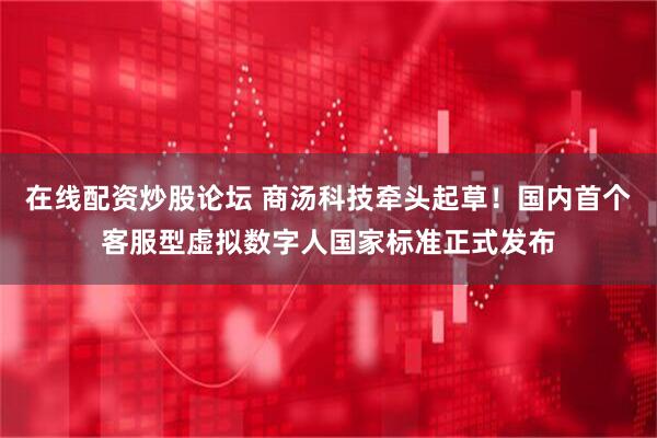 在线配资炒股论坛 商汤科技牵头起草！国内首个客服型虚拟数字人国家标准正式发布