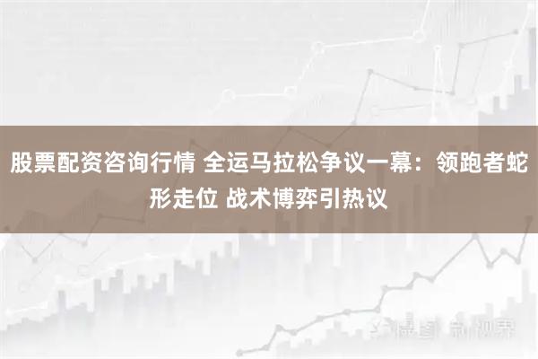 股票配资咨询行情 全运马拉松争议一幕：领跑者蛇形走位 战术博弈引热议