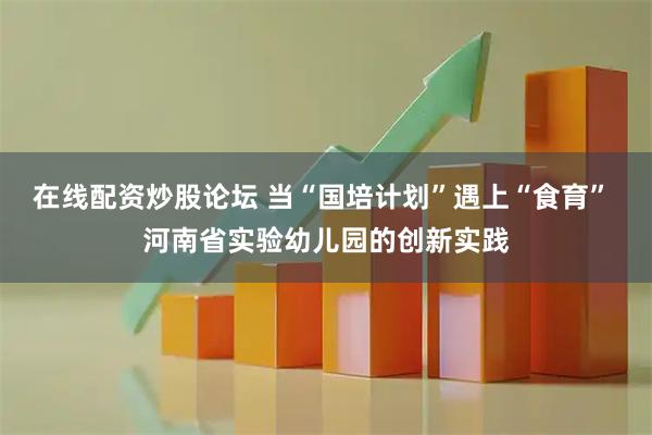 在线配资炒股论坛 当“国培计划”遇上“食育” 河南省实验幼儿园的创新实践