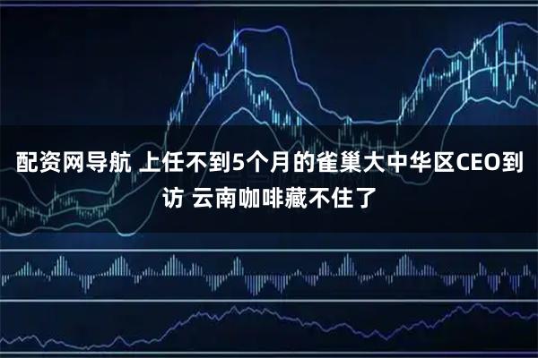配资网导航 上任不到5个月的雀巢大中华区CEO到访 云南咖啡藏不住了
