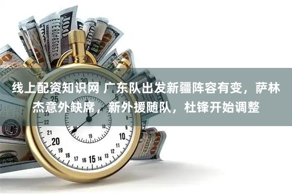 线上配资知识网 广东队出发新疆阵容有变，萨林杰意外缺席，新外援随队，杜锋开始调整