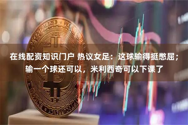 在线配资知识门户 热议女足：这球输得挺憋屈；输一个球还可以，米利西奇可以下课了