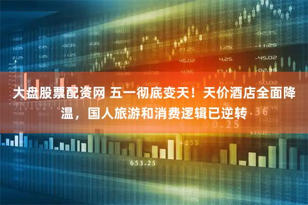 大盘股票配资网 五一彻底变天！天价酒店全面降温，国人旅游和消费逻辑已逆转