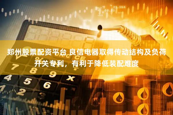 郑州股票配资平台 良信电器取得传动结构及负荷开关专利，有利于降低装配难度