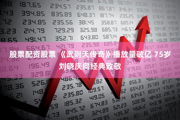 股票配资股票 《武则天传奇》播放量破亿 75岁刘晓庆向经典致敬