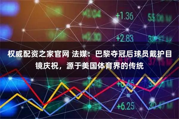权威配资之家官网 法媒：巴黎夺冠后球员戴护目镜庆祝，源于美国体育界的传统