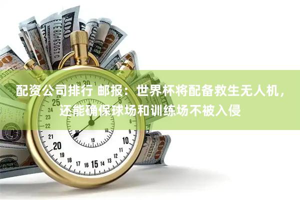 配资公司排行 邮报：世界杯将配备救生无人机，还能确保球场和训练场不被入侵