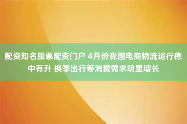 配资知名股票配资门户 4月份我国电商物流运行稳中有升 换季出行等消费需求明显增长