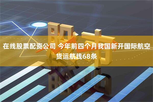 在线股票配资公司 今年前四个月我国新开国际航空货运航线68条